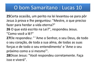 O bom Samaritano : Lucas 10
25Certa ocasião, um perito na lei levantou-se para pôr
Jesus à prova e lhe perguntou: "Mestre, o que preciso
fazer para herdar a vida eterna?"
26 O que está escrito na Lei?", respondeu Jesus.
"Como você a lê?"
27Ele respondeu: " 'Ame o Senhor, o seu Deus, de todo
o seu coração, de toda a sua alma, de todas as suas
forças e de todo o seu entendimento' e 'Ame o seu
próximo como a si mesmo'".
28Disse Jesus: "Você respondeu corretamente. Faça
isso e viverá".
 