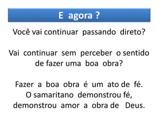 E agora ?
Você vai continuar passando direto?
Vai continuar sem perceber o sentido
de fazer uma boa obra?
Fazer a boa obra é um ato de fé.
O samaritano demonstrou fé,
demonstrou amor a obra de Deus.
 