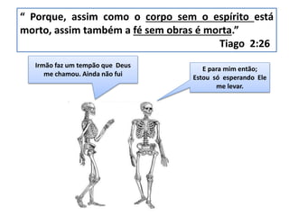 Irmão faz um tempão que Deus
me chamou. Ainda não fui
“ Porque, assim como o corpo sem o espírito está
morto, assim também a fé sem obras é morta.”
Tiago 2:26
E para mim então;
Estou só esperando Ele
me levar.
 