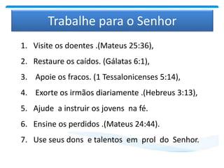 Trabalhe para o Senhor
1. Visite os doentes .(Mateus 25:36),
2. Restaure os caídos. (Gálatas 6:1),
3. Apoie os fracos. (1 Tessalonicenses 5:14),
4. Exorte os irmãos diariamente .(Hebreus 3:13),
5. Ajude a instruir os jovens na fé.
6. Ensine os perdidos .(Mateus 24:44).
7. Use seus dons e talentos em prol do Senhor.
 