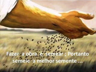 Fazer a obra é semear ; Portanto
semeie a melhor semente ...
 