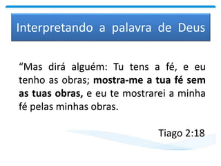Interpretando a palavra de Deus
“Mas dirá alguém: Tu tens a fé, e eu
tenho as obras; mostra-me a tua fé sem
as tuas obras, e eu te mostrarei a minha
fé pelas minhas obras.
Tiago 2:18
 