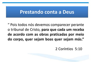 Prestando conta a Deus
“ Pois todos nós devemos comparecer perante
o tribunal de Cristo, para que cada um receba
de acordo com as obras praticadas por meio
do corpo, quer sejam boas quer sejam más.”
2 Coríntios 5:10
 