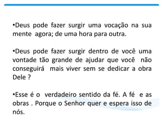 •Deus pode fazer surgir uma vocação na sua
mente agora; de uma hora para outra.
•Deus pode fazer surgir dentro de você uma
vontade tão grande de ajudar que você não
conseguirá mais viver sem se dedicar a obra
Dele ?
•Esse é o verdadeiro sentido da fé. A fé e as
obras . Porque o Senhor quer e espera isso de
nós.
 