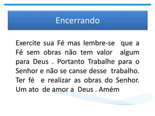 Encerrando
Exercite sua Fé mas lembre-se que a
Fé sem obras não tem valor algum
para Deus . Portanto Trabalhe para o
Senhor e não se canse desse trabalho.
Ter fé e realizar as obras do Senhor.
Um ato de amor a Deus . Amém
 
