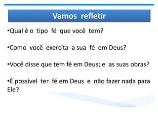 Vamos refletir
•Qual é o tipo fé que você tem?
•Como você exercita a sua fé em Deus?
•Você disse que tem fé em Deus; e as suas obras?
•É possível ter fé em Deus e não fazer nada para
Ele?
 