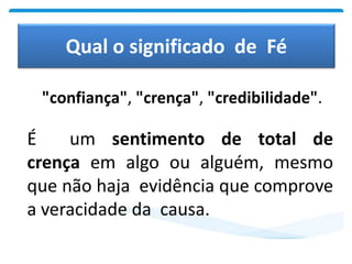 Qual o significado de Fé
"confiança", "crença", "credibilidade".
É um sentimento de total de
crença em algo ou alguém, mesmo
que não haja evidência que comprove
a veracidade da causa.
 
