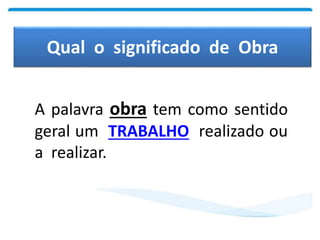 Qual o significado de Obra
A palavra obra tem como sentido
geral um TRABALHO realizado ou
a realizar.
 