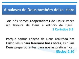 A palavra de Deus também deixa claro
Pois nós somos cooperadores de Deus; vocês
são lavoura de Deus e edifício de Deus.
1 Coríntios 3:9
Porque somos criação de Deus realizada em
Cristo Jesus para fazermos boas obras, as quais
Deus preparou antes para nós as praticarmos.
Efésios 2:10
 