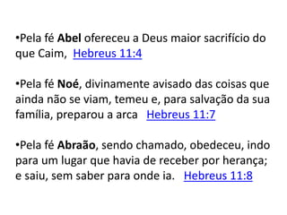•Pela fé Abel ofereceu a Deus maior sacrifício do
que Caim, Hebreus 11:4
•Pela fé Noé, divinamente avisado das coisas que
ainda não se viam, temeu e, para salvação da sua
família, preparou a arca Hebreus 11:7
•Pela fé Abraão, sendo chamado, obedeceu, indo
para um lugar que havia de receber por herança;
e saiu, sem saber para onde ia. Hebreus 11:8
 