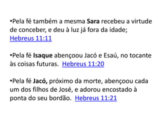 •Pela fé também a mesma Sara recebeu a virtude
de conceber, e deu à luz já fora da idade;
Hebreus 11:11
•Pela fé Isaque abençoou Jacó e Esaú, no tocante
às coisas futuras. Hebreus 11:20
•Pela fé Jacó, próximo da morte, abençoou cada
um dos filhos de José, e adorou encostado à
ponta do seu bordão. Hebreus 11:21
 
