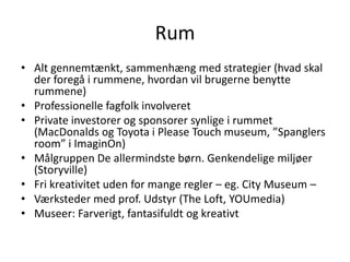 RumAlt gennemtænkt, sammenhæng med strategier (hvad skal der foregå i rummene, hvordan vil brugerne benytte rummene)Professionelle fagfolk involveretPrivate investorer og sponsorer synlige i rummet (MacDonalds og Toyota i Please Touch museum, ”Spanglersroom” i ImaginOn)Målgruppen De allermindste børn. Genkendelige miljøer (Storyville)Fri kreativitet uden for mange regler – eg. City Museum – Værksteder med prof. Udstyr (The Loft, YOUmedia)Museer: Farverigt, fantasifuldt og kreativt