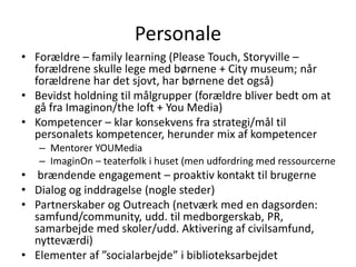 PersonaleForældre – familylearning (Please Touch, Storyville – forældrene skulle lege med børnene + City museum; når forældrene har det sjovt, har børnene det også)Bevidst holdning til målgrupper (forældre bliver bedt om at gå fra Imaginon/the loft + You Media)Kompetencer – klar konsekvens fra strategi/mål til personalets kompetencer, herunder mix af kompetencerMentorer YOUMediaImaginOn – teaterfolk i huset (men udfordring med ressourcernebrændende engagement – proaktiv kontakt til brugerneDialog og inddragelse (nogle steder)Partnerskaber og Outreach (netværk med en dagsorden: samfund/community, udd. til medborgerskab, PR, samarbejde med skoler/udd. Aktivering af civilsamfund, nytteværdi) Elementer af ”socialarbejde” i biblioteksarbejdet