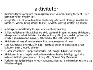 aktiviteter(billede: dagens program fra ImaginOn, man kommer aldrig for sent – der kommer noget nyt om lidt)imaginOn: mål at være familiers førstevalg, når de vil tilbringe kvalitetstid sammen. Vision: Bring stories to life - Bevidst, skriftlig strategi og politikInddragelse med læring for øje; om sundhed, læsning Stiller muligheder til rådighed og aktiv støtte til brugernes egne aktiviteter, Mange værkstedsaktiviteter; hands-on: ImaginOn (personalet opfører de stykker, som børnene skriver), YOUmedia, the Loft, Storyville )Aktiviteter drives af personalet – ikke dyre, eksterne aktørerEks: YOUmedia; litteratur/en bog – sættes i spil med andre medier og kulturer: poesi, musik, billeder”Homeschoolers” – meget udbredt i USA, bruger biblioteket megetAktiviteter i samarbejde med private virksomheder, frivillige og andre aktører (billede: julemanden i ImaginOn, Cirkus i City Museum)Forfatternes fødselsdage fejres – konceptualiseres(alle børn kan relatere sig til fødselsdage)