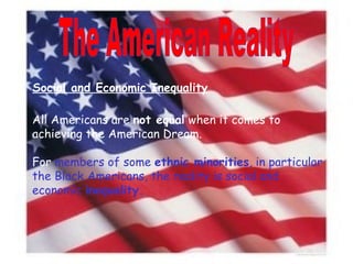 The American Reality Social and Economic Inequality All Americans are  not equal  when it comes to achieving the American Dream. For  members of some  ethnic minorities , in particular the Black Americans, the reality is social and economic  inequality. 