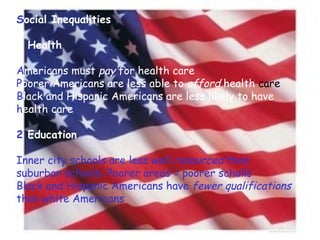 S ocial   Inequalities 1 Health A mericans   must  pay  for health care P oorer   Americans are less able to  afford  health  care B lack   and Hispanic Americans are less likely to have  h ealth   care 2  Education Inner city schools are less well  resourced  than suburban schools: Poorer areas = poorer scholls Black and Hispanic Americans have  fewer qualifications  than white Americans 