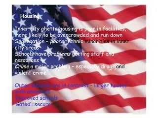 3  Housing Inner city ghetto housing is poor in facilities, more likely to be overcrowded and run down Segregation –  poorer  ethnic  minorities in inner  city areas Schools have  problems  getting staff and resources Crime  a major problem – especially drugs  and  violent crime Outer suburbs are in contrast – larger houses with amenities Improved schools ‘ Gated’; secure 