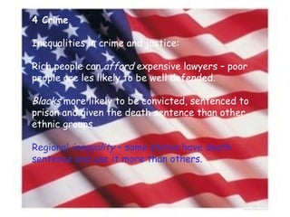 4 Crime Inequalities in crime and justice: Rich people can  afford  expensive lawyers – poor people are les likely to be well defended. Blacks  more likely to be convicted, sentenced to prison and given the death sentence than other ethnic groups Regional  inequality  – some states have death sentence and use it more than others. 