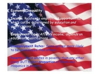 Economic Inequality Income:  Relates to employment opportunities which can be determined by  education and qualifications Employment type :  Affects  income;  depends  on education, qualifications Unemployment Rates:  Some groups  more likely  to be unemployed than others Poverty:  More whites in poverty than any other group BUT higher  proportion  of Black and Hispanics in poverty. 
