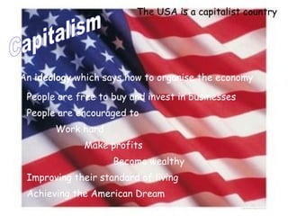 Capitalism An  ideology  which says how to organise the economy   People are free to buy and invest in businesses People are encouraged to Work hard Make profits Become wealthy Improving their standard of living Achieving the American Dream The USA is a capitalist country 