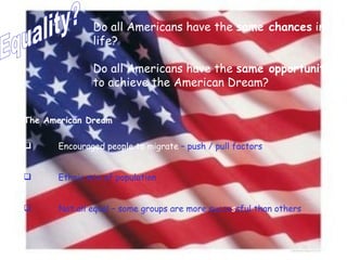 Equality? Do all Americans have the  same chances  in life? Do all Americans have the  same opportunities  to achieve the American Dream? The American Dream Encouraged people to migrate  – push / pull factors Ethnic mix of population Not all equal – some groups are more succe s sful than others 