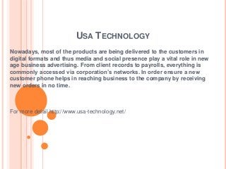 USA TECHNOLOGY
Nowadays, most of the products are being delivered to the customers in
digital formats and thus media and social presence play a vital role in new
age business advertising. From client records to payrolls, everything is
commonly accessed via corporation’s networks. In order ensure a new
customer phone helps in reaching business to the company by receiving
new orders in no time.
For more detail http://www.usa-technology.net/
 