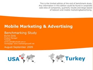 This is the limited edition of the end of benchmark study.
                                    Any information in this edition could be found in corporate
                                    web sites of companies, quarterly results and blogs based
                                                 of telecom and mobile marketing&advertising.




Mobile Marketing & Advertising
Benchmarking Study
Evrim Dirik
Product Manager
Turkcell
evrim.dirik@turkcell.com.tr
Homepage: www.marketingmyself.net

August-September 2009




   USA                                                           Turkey
 