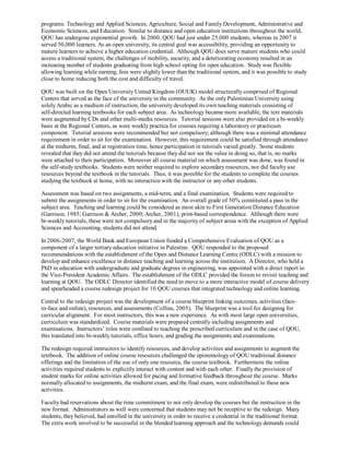 programs: Technology and Applied Sciences, Agriculture, Social and Family Development, Administrative and
Economic Sciences, and Education. Similar to distance and open education institutions throughout the world,
QOU has undergone exponential growth. In 2000, QOU had just under 25,000 students, whereas in 2007 it
served 50,000 learners. As an open university, its central goal was accessibility, providing an opportunity to
mature learners to achieve a higher education credential. Although QOU does serve mature students who could
access a traditional system, the challenges of mobility, security, and a deteriorating economy resulted in an
increasing number of students graduating from high school opting for open education. Study was flexible
allowing learning while earning, fees were slightly lower than the traditional system, and it was possible to study
close to home reducing both the cost and difficulty of travel.

QOU was built on the Open University United Kingdom (OUUK) model structurally comprised of Regional
Centers that served as the face of the university in the community. As the only Palestinian University using
solely Arabic as a medium of instruction, the university developed its own teaching materials consisting of
self-directed learning textbooks for each subject area. As technology became more available, the text materials
were augmented by CDs and other multi-media resources. Tutorial sessions were also provided on a bi-weekly
basis at the Regional Centers, as were weekly practica for courses requiring a laboratory or practicum
component. Tutorial sessions were recommended but not compulsory; although there was a minimal attendance
requirement in order to sit for the examination. However, this requirement could be satisfied through attendance
at the midterm, final, and at registration time, hence participation in tutorials varied greatly. Some students
revealed that they did not attend the tutorials because they did not see the value in doing so, that is, no marks
were attached to their participation. Moreover all course material on which assessment was done, was found in
the self-study textbooks. Students were neither required to explore secondary resources, nor did faculty use
resources beyond the textbook in the tutorials. Thus, it was possible for the students to complete the courses
studying the textbook at home, with no interaction with the instructor or any other students.

Assessment was based on two assignments, a mid-term, and a final examination. Students were required to
submit the assignments in order to sit for the examination. An overall grade of 50% constituted a pass in the
subject area. Teaching and learning could be considered as most akin to First Generation Distance Education
(Garrison, 1985; Garrison & Archer, 2000; Archer, 2001), print-based correspondence. Although there were
bi-weekly tutorials, these were not compulsory and in the majority of subject areas with the exception of Applied
Sciences and Accounting, students did not attend.

In 2006-2007, the World Bank and European Union funded a Comprehensive Evaluation of QOU as a
component of a larger tertiary education initiative in Palestine. QOU responded to the proposed
recommendations with the establishment of the Open and Distance Learning Centre (ODLC) with a mission to
develop and enhance excellence in distance teaching and learning across the institution. A Director, who held a
PhD in education with undergraduate and graduate degrees in engineering, was appointed with a direct report to
the Vice-President Academic Affairs. The establishment of the ODLC provided the forum to revisit teaching and
learning at QOU. The ODLC Director identified the need to move to a more interactive model of course delivery
and spearheaded a course redesign project for 10 QOU courses that integrated technology and online learning.

Central to the redesign project was the development of a course blueprint linking outcomes, activities (face-
to-face and online), resources, and assessments (Collins, 2005). The blueprint was a tool for designing for
curricular alignment. For most instructors, this was a new experience. As with most large open universities,
curriculum was standardized. Course materials were prepared centrally including assignments and
examinations. Instructors’ roles were confined to teaching the prescribed curriculum and in the case of QOU,
this translated into bi-weekly tutorials, office hours, and grading the assignments and examinations.

The redesign required instructors to identify resources, and develop activities and assignments to augment the
textbook. The addition of online course resources challenged the epistemology of QOU traditional distance
offerings and the limitation of the use of only one resource, the course textbook. Furthermore the online
activities required students to explicitly interact with content and with each other. Finally the provision of
student marks for online activities allowed for pacing and formative feedback throughout the course. Marks
normally allocated to assignments, the midterm exam, and the final exam, were redistributed to these new
activities.

Faculty had reservations about the time commitment to not only develop the courses but the instruction in the
new format. Administrators as well were concerned that students may not be receptive to the redesign. Many
students, they believed, had enrolled in the university in order to receive a credential in the traditional format.
The extra work involved to be successful in the blended learning approach and the technology demands could
 