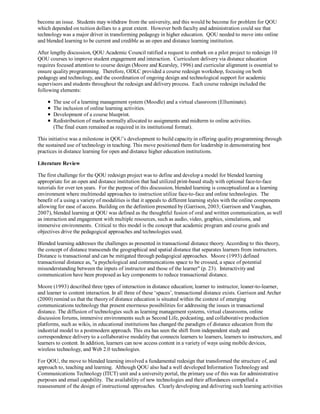become an issue. Students may withdraw from the university, and this would be become for problem for QOU
which depended on tuition dollars to a great extent. However both faculty and administration could see that
technology was a major driver in transforming pedagogy in higher education. QOU needed to move into online
and blended learning to be current and credible as an open and distance learning institution.

After lengthy discussion, QOU Academic Council ratified a request to embark on a pilot project to redesign 10
QOU courses to improve student engagement and interaction. Curriculum delivery via distance education
requires focused attention to course design (Moore and Kearsley, 1996) and curricular alignment is essential to
ensure quality programming. Therefore, ODLC provided a course redesign workshop, focusing on both
pedagogy and technology, and the coordination of ongoing design and technological support for academic
supervisors and students throughout the redesign and delivery process. Each course redesign included the
following elements:

       The use of a learning management system (Moodle) and a virtual classroom (Elluminate).
       The inclusion of online learning activities.
       Development of a course blueprint.
       Redistribution of marks normally allocated to assignments and midterm to online activities.
       (The final exam remained as required in its institutional format).

This initiative was a milestone in QOU’s development to build capacity in offering quality programming through
the sustained use of technology in teaching. This move positioned them for leadership in demonstrating best
practices in distance learning for open and distance higher education institutions.

Literature Review

The first challenge for the QOU redesign project was to define and develop a model for blended learning
appropriate for an open and distance institution that had utilized print-based study with optional face-to-face
tutorials for over ten years. For the purpose of this discussion, blended learning is conceptualized as a learning
environment where multimodal approaches to instruction utilize face-to-face and online technologies. The
benefit of a using a variety of modalities is that it appeals to different learning styles with the online components
allowing for ease of access. Building on the definition presented by (Garrison, 2003; Garrison and Vaughan,
2007), blended learning at QOU was defined as the thoughtful fusion of oral and written communication, as well
as interaction and engagement with multiple resources, such as audio, video, graphics, simulations, and
immersive environments. Critical to this model is the concept that academic program and course goals and
objectives drive the pedagogical approaches and technologies used.

Blended learning addresses the challenges as presented in transactional distance theory. According to this theory,
the concept of distance transcends the geographical and spatial distance that separates learners from instructors.
Distance is transactional and can be mitigated through pedagogical approaches. Moore (1993) defined
transactional distance as, "a psychological and communications space to be crossed, a space of potential
misunderstanding between the inputs of instructor and those of the learner" (p. 23). Interactivity and
communication have been proposed as key components to reduce transactional distance.

Moore (1993) described three types of interaction in distance education; learner to instructor, leaner-to-learner,
and learner to content interaction. In all three of these ‘spaces’, transactional distance exists. Garrison and Archer
(2000) remind us that the theory of distance education is situated within the context of emerging
communications technology that present enormous possibilities for addressing the issues in transactional
distance. The diffusion of technologies such as learning management systems, virtual classrooms, online
discussion forums, immersive environments such as Second Life, podcasting, and collaborative production
platforms, such as wikis, in educational institutions has changed the paradigm of distance education from the
industrial model to a postmodern approach. This era has seen the shift from independent study and
correspondence delivery to a collaborative modality that connects learners to learners, learners to instructors, and
learners to content. In addition, learners can now access content in a variety of ways using mobile devices,
wireless technology, and Web 2.0 technologies.

For QOU, the move to blended learning involved a fundamental redesign that transformed the structure of, and
approach to, teaching and learning. Although QOU also had a well developed Information Technology and
Communications Technology (ITCT) unit and a university portal, the primary use of this was for administrative
purposes and email capability. The availability of new technologies and their affordances compelled a
reassessment of the design of instructional approaches. Clearly developing and delivering such learning activities
 