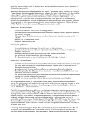 within this new environment called for administration, faculty, and students to leapfrog across a generation of
distance learning modalities.

A number of scholars studying distance education have applied a generational analogy to describe its evolution.
Perhaps the most clearly formulated of these analogies is the one first stated by Garrison in 1985, then modified
and developed by Garrison and Archer (Garrison, 1985; Archer, 1999; Garrison & Archer, 2000). This
formulation describes the generations differently from most other descriptions, and builds from a base in
pedagogical theory. Rather than trying to link generational change to the appearance or disappearance of
particular delivery technologies, it defines the transition point between generations as the moment of change in
the primary mode of two-way communication between (among) student(s) and instructor (Matheos & Archer,
2004). The following provides a summary of the generational evolution model.

Generation 1: Slow asynchronous

       communication between instructor and student by postal mail
       individualized study only, communication among the students in a given course is possible in theory but
       not generally in practice
       advantage of great flexibility, students can work from wherever there is postal service and on their own
       schedule
       very low cost to institution and student
       frequently has high dropout rate

Generation 2: Synchronous

       communication among students and instructor by audio or video conference
       group instruction is the norm and may be supplemented by individual consultations via individual
       telephone conversations
       inflexible scheduling and some limits on locations where students can participate
       can be high cost, particularly multi-site videoconferencing
       low dropout rate, similar to face-to-face instruction with similar types of students

Generation 3: Fast asynchronous

       computer mediated communication among students and instructors linked via the Internet; in recent years
       the World Wide Web technology has become by far the most common means of interaction over the
       Internet for educational purposes
       group instruction is the norm supplemented by one-to-one interaction by e-mail or telephone
       flexibility approaches that of Generation 1, as students can work on their own schedule from any place
       where there is an Internet connection
       can be high cost to the institution (course preparation) and to the student (purchase of computer) but total
       ongoing cost is similar to face-to-face instruction
       typically low dropout rate, similar to face-to-face instruction with similar types of students

New technologies have allowed for a fourth generation that enables fast synchronous communication via
Internet. The students may now be geographically separated but can be connected in the same time and the same
virtual space. For QOU, the move to the new blended learning approach constituted a leap from the current
context of Generation 1 and 2 to Generation 4.

The shift from correspondence based delivery to a more interactive approach to learning required support from
senior administration and faculty. Why change? The current model seemed to work well. Student numbers were
growing steadily, and it was very cost effective. QOU had, despite the difficult socio-economic situation
remained financially secure. Many of the administrators stated that existing policies and procedures appeared to
work well, and faculty understood and met institutional expectations. The institution was in a state of
comfortable equilibrium or inertia. Weick & Quinn (1999) cite Miller (1993, 1994) stating that “inertia is often
the unintended consequence of successful performance” (p. 369). However, change would be required in
response to internal and external forces and what was successful in the past may not be defined as successful in
the present or the future.

The redesign proposed pedagogical changes that would enable technologically mediated interaction. However
faculty were concerned about the higher workload that would be involved with enhanced student-teacher
interaction, such as formative feedback. Surveys have shown that the most prevalent barriers as perceived by
 