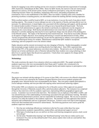 faculty for engaging in any online teaching activity were excessive workload and time requirements (Cavanaugh,
2005; Zuckweiler, Schniederjans & Ball, 2004). Hence for QOU faculty, the reaction to the new instructional
approach was cautious. In the present system, faculty workload was prescriptive; using only the textbook,
conducting tutorials if there was attendance, maintaining office hours, and grading assignments and
examinations. Prior to the establishment of the ODLC, there was neither a teaching centre with a mandate for
promoting excellence in teaching practice, nor did students evaluate the teaching and their learning experience.

While excellent teachers could be found at QOU, as in any institution, it was not the result of any plan to build
teaching capacity. The concept of course redesign was new to the majority of faculty, and many did not see it as
necessary. For administrators, it meant higher costs associated with the technology and support, and the potential
for reduced student numbers if learners were not willing to move beyond the print-based model. The hook,
however for both administration (to approve the initiative) and faculty (to implement) was the integration of
technology into course design. Both faculty and administration were aware that on a global scale, higher
education is currently undergoing what may be its most significant change since the advent of the printing press
in the fifteenth century. The impact of the Internet has been transformational. It has had an irrevocable influence
on all aspects of higher education, from teaching and learning to research and administration (Clarke, 2004).
 Faculty recognized that educational technology can provide the opportunity to enhance course quality and enable
a level of technological literacy for students. Administrators realized that QOU needed to incorporate
technology, and were prepared to move the initiative ahead.

Higher education and the external environment were also changing in Palestine. Student demographics revealed
that increasingly younger students were enrolling directly from high school. Since 2004, registrarial data
indicated that 50% of the annual admissions were direct entry students. The pervasive use of cell phones and
Internet use in homes and Internet cafes in Palestine indicated that these students were using technology in their
daily lives to a greater degree than the previous generation. Clearly these were signposts for change and the
impetus that drove the initiative.

Methodology

This study constitutes the report of an evaluation which was conducted at QOU. The sample included five
academic supervisors who were recommended by their Deans and 67 students who volunteered to be
interviewed. A qualitative approach was taken to investigate faculty and student response to participation in the
course redesign project.

Procedure

The project was initiated with the redesign of 10 courses in June 2008, with courses to be offered in September
2008. The courses were selected by the Academic Program Directors from across academic program and
geographic areas. Selected faculty were recommended by the Deans. They were paid a stipend, participated in a
course redesign workshop, and were provided with ongoing online instructional technology support.

In November 2008, an evaluation was conducted on five of the pilot courses. Ethics approval was granted
through the University of Manitoba research office, and all procedures adhered to. The evaluation was comprised
of face-to-face interviews with five academic supervisors, representing different geographical regions and
courses. A translator was involved in the interviews. The translator was an employee of the ODLC at QOU, and
was selected because of her understanding of terminology associated with open and distance learning. She held a
mid-management administrative position, and was responsible for technology support. She was not in a position
of power over either the students or the academic supervisors. The translator was fully apprised of the need for
anonymity and confidentiality and was in agreement with process. Extensive notes were kept in both languages,
which were then translated and reviewed for salient themes. The following questions were used to guide the
academic supervisor interviews:

   1. How has new technology affected your institution in the last five years within these four areas:
      administration, academic responsibilities, student affairs, and educational support services?
   2. What types of technology do you use and how are these used (learning management systems, email, social
      networking)?
   3. Are the terms “blended/online learning” and “distributed learning” terms that are widely used in your
      institution? If so, how are they defined locally? If not, please explain what words are used and how they
      are defined locally.
 