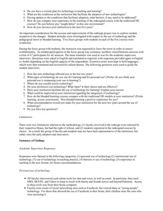 4. Do you have a current plan for technology in teaching and learning?
   5. What are the conditions at the institution that facilitate the adoption of new technologies?
   6. Having spoken to the conditions that facilitate adoption, what barriers, if any, need to be addressed?
   7. How do you compare your experience in the teaching of the redesigned course with the traditional DE
      courses? Do you believe you “taught better” in this new environment?
   8. How do you envision your institution in the next five years?

An important consideration for the success and improvement of the redesign project was to explore student
reception to the changes. Student attitudes were investigated with respect to the use of technology and the
pedagogical move to blended learning. Five focus groups with students in each of the five courses were
conducted.

During the focus group with students, the instructor was requested to leave the room in order to ensure
confidentiality. As student participation in the focus group was voluntary, numbers varied between sessions with
a total of 67 participants for all sessions. The same translator was used as was for the academic supervisor
interviews. Questions were asked in English and translated as required, with responses provided again in English
or Arabic depending on the English capacity of the respondents. Extensive notes were kept in both languages,
which were then translated and reviewed for salient themes. The following questions were used to guide the
student interviews:

   1. How has new technology affected you in the last two years?
   2. What types of technology do you use for learning and for personal use? (Probe: do you think your
      personal use is surpassing your use in learning?)
   3. Where do you usually access technology?
   4. Do your professors use technology? What types? Is their choice and use effective?
   5. Does your institution facilitate the use of technology for learning? Explain your answer.
   6. What could be improved at your institution regarding the integration of technology?
   7. How do the blended learning courses compare with the traditional DE models at your institution? (Probe:
      learning, access, assessment). Was blended learning a positive experience for you?
   8. What recommendation would you make for your institution for the next two years around the use of
      technology?
   9. Do you have any questions?

Limitations

There were two limitations inherent in the methodology, (1) faculty involved in the redesign were selected by
their respective Deans, but had the right of refusal, and (2) students registered in the redesigned courses by
choice. As a result the group of faculty and students may not have been representative of the institution, but
rather were the early adopters and innovators.

Summary of Findings

Academic Supervisor Responses

Responses were themed in the following categories, (1) personal use of technology (2) institutional use of
technology, (3) use of technology in teaching practice, (4) barriers to use of technology, (5) experience in
teaching in the new format, (6) future recommendations.

Personal use of technology

        All faculty interviewed used online tools for chat and voice, as well as email. In particular, they used
        MSN, SKYPE, and Yahoo to keep in touch with family and friends across and beyond Palestine. Access
        to these tools was from their home computer.
        Faculty were aware of social networking sites such as Facebook, but viewed these as “young people”
        technology. For those that allowed the use of Facebook in their home, their children were the ones who
        were accessing it.
 