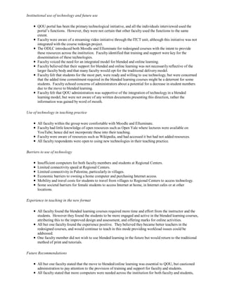 Institutional use of technology and future use

       QOU portal has been the primary technological initiative, and all the individuals interviewed used the
       portal’s functions. However, they were not certain that other faculty used the functions to the same
       extent.
       Faculty were aware of a streaming video initiative through the ITCT unit, although this initiative was not
       integrated with the course redesign project.
       The ODLC introduced both Moodle and Elluminate for redesigned courses with the intent to provide
       these resources across the institution. Faculty identified that training and support were key for the
       dissemination of these technologies.
       Faculty voiced the need for an integrated model for blended and online learning.
       Faculty believed that their support for blended and online learning was not necessarily reflective of the
       larger faculty body and that many faculty would opt for the traditional delivery model.
       Faculty felt that students for the most part, were ready and willing to use technology, but were concerned
       that the added time commitment required in the blended learning courses might be a deterrent for some
       students. Faculty echoed concerns of administrators about a potential for a decrease in student numbers
       due to the move to blended learning.
       Faculty felt that QOU administration was supportive of the integration of technology in a blended
       learning model, but were not aware of any written documents presenting this direction, rather the
       information was gained by word of mouth.

Use of technology in teaching practice

       All faculty within the group were comfortable with Moodle and Elluminate.
       Faculty had little knowledge of open resources such as Open Yale where lectures were available on
       YouTube; hence did not incorporate these into their teaching.
       Faculty were aware of resources such as Wikipedia, and had accessed it but had not added resources.
       All faculty respondents were open to using new technologies in their teaching practice.

Barriers to use of technology

       Insufficient computers for both faculty members and students at Regional Centers.
       Limited connectivity speed at Regional Centers.
       Limited connectivity in Palestine, particularly in villages.
       Economic barriers to owning a home computer and purchasing Internet access.
       Mobility and travel costs for students to travel from villages to Regional Centers to access technology.
       Some societal barriers for female students to access Internet at home, in Internet cafes or at other
       locations.

Experience in teaching in the new format

       All faculty found the blended learning courses required more time and effort from the instructor and the
       students. However they found the students to be more engaged and active in the blended learning courses,
       attributing this to the improved design and assessment, and offering marks for online activities.
       All but one faculty found the experience positive. They believed they became better teachers in the
       redesigned courses, and would continue to teach in this mode providing workload issues could be
       addressed.
       One faculty member did not wish to use blended learning in the future but would return to the traditional
       method of print and tutorials.

Future Recommendations

       All but one faculty stated that the move to blended/online learning was essential to QOU, but cautioned
       administration to pay attention to the provision of training and support for faculty and students.
       All faculty stated that more computers were needed across the institution for both faculty and students,
 