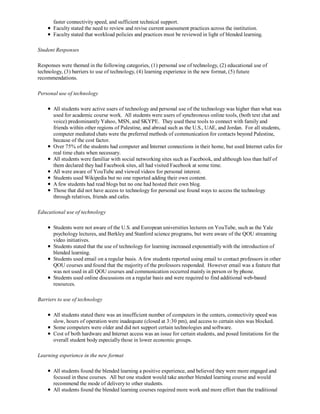 faster connectivity speed, and sufficient technical support.
       Faculty stated the need to review and revise current assessment practices across the institution.
       Faculty stated that workload policies and practices must be reviewed in light of blended learning.

Student Responses

Responses were themed in the following categories, (1) personal use of technology, (2) educational use of
technology, (3) barriers to use of technology, (4) learning experience in the new format, (5) future
recommendations.

Personal use of technology

       All students were active users of technology and personal use of the technology was higher than what was
       used for academic course work. All students were users of synchronous online tools, (both text chat and
       voice) predominantly Yahoo, MSN, and SKYPE. They used these tools to connect with family and
       friends within other regions of Palestine, and abroad such as the U.S., UAE, and Jordan. For all students,
       computer mediated chats were the preferred methods of communication for contacts beyond Palestine,
       because of the cost factor.
       Over 75% of the students had computer and Internet connections in their home, but used Internet cafes for
       real time chats when necessary.
       All students were familiar with social networking sites such as Facebook, and although less than half of
       them declared they had Facebook sites, all had visited Facebook at some time.
       All were aware of YouTube and viewed videos for personal interest.
       Students used Wikipedia but no one reported adding their own content.
       A few students had read blogs but no one had hosted their own blog.
       Those that did not have access to technology for personal use found ways to access the technology
       through relatives, friends and cafes.

Educational use of technology

       Students were not aware of the U.S. and European universities lectures on YouTube, such as the Yale
       psychology lectures, and Berkley and Stanford science programs, but were aware of the QOU streaming
       video initiatives.
       Students stated that the use of technology for learning increased exponentially with the introduction of
       blended learning.
       Students used email on a regular basis. A few students reported using email to contact professors in other
       QOU courses and found that the majority of the professors responded. However email was a feature that
       was not used in all QOU courses and communication occurred mainly in person or by phone.
       Students used online discussions on a regular basis and were required to find additional web-based
       resources.

Barriers to use of technology

       All students stated there was an insufficient number of computers in the centers, connectivity speed was
       slow, hours of operation were inadequate (closed at 3:30 pm), and access to certain sites was blocked.
       Some computers were older and did not support certain technologies and software.
       Cost of both hardware and Internet access was an issue for certain students, and posed limitations for the
       overall student body especially those in lower economic groups.

Learning experience in the new format

       All students found the blended learning a positive experience, and believed they were more engaged and
       focused in these courses. All but one student would take another blended learning course and would
       recommend the mode of delivery to other students.
       All students found the blended learning courses required more work and more effort than the traditional
 