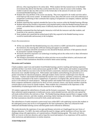 delivery, often requiring them to be online daily. While students felt they learned more in the blended
       environment they did not feel that they could commit the time to take all courses in this modality. One
       student would not take any other courses in this format (due to the amount of work) nor would
       recommend blended learning to others.
       Students felt a key attribute of the course was pacing. They were required to do weekly activities and as
       result kept up with course content. In traditional courses, they often left course work until submission of
       assignments (confirming in their comments that copying of assignments was rampant), midterm, and final
       examination time.
       Students stated that they regularly attended the face-to-face sessions within the blended learning offerings.
       Students believed the formative assessment (with attached marks) within the blended learning format was
       critical, and enabled them to identify areas of difficulty much earlier in the course than with traditional
       courses.
       Students commented that they had regular interaction with both the instructor and other students, and
       found this to be a positive experience.
       Some students also stated that the technological skills they acquired in the blended learning courses
       would be transferrable and necessary in the workplace.

Future Recommendations

       All but one student felt that blended learning was a key initiative at QOU and should be expanded across
       the institution, but ensuring that sufficient training and support was available.
       Access to computers should be increased, no sites should be blocked, and hours of lab operation should
       be increased to include evening hours.
       All faculty should be required to use technology in teaching and use the online tools to share information
       and respond to questions.
       The formative assessment with marks for online activities was an excellent initiative, and structure and
       content of final examinations should be revisited to better assess learning.

Discussion and Conclusion

Clearly academic supervisors and students found blended learning a positive teaching and learning experience,
and believed that it was both a timely and necessary agenda for QOU. Both teachers and students recognized that
the new mode of delivery was more work, but that formative assessment, interaction among students, and online
discussions were valuable learning tools. Both teachers and students used technology for personal use to a
greater extent than for educational purposes, although students clearly used new technologies more than the
instructors. Teachers and students both identified the need for more computers, and better connectivity, although
only students commented on the need to expand hours of operation of computer labs, and the need to ensure
access to all websites for search purposes. Although teachers and students both raised concerns about costs of
home computers and Internet connections for those in lower economic classes, only faculty members raised the
concerns about access issues for female students. Many students also commented on the importance of the
transferability of technological skills from the classroom to the workplace.

All students supported the redistribution of marks and the formative assessment. They confirmed that many of
them submitted copied assignments in traditional courses, rarely attended tutorials, and often only opened the
self-study textbook before the mid-term or final. The blended learning redesign required them to engage weekly
with the content, instructor, and other students, promoting a better learning environment. All students stated that
the final examinations should be reviewed for both content and structure.

The redistribution of marks remained a controversial issue within QOU with underlying concerns that students in
the redesigned courses may not be as well prepared for the final examinations. Data was collected for both
traditional and blended learning courses and final grade results reflected no difference.

This study chronicles the experience of one open and distance university as it leapfrogged into new forms of
distance education. For QOU, the study confirmed the need for change, and the institution will now face new
challenges along with opportunities, as it operationalizes a blended learning agenda. This study will inform
QOU as it moves in this new direction, and we hope this record and analysis of our experience will be useful to
other institutions and administrators in similar situations.

Acknowledgements
 