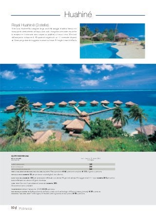 Huahiné
Royal Huahiné (3 stelle)
Si trova su Huahiné Nui, adagiato lungo una bella spiaggia di sabbia bianca e in
buona parte direttamente sull’acqua (non solo i bungalow overwater ma anche
la reception e il ristorante sono sospesi su palafitte), si trova a circa 20 minuti
dall’aeroporto e dispone di 40 spaziosi bungalow, di cui 11 overwater disposti
ad Ovest per godere dei suggestivi tramonti sul mare.È il miglior resort dell’isola.
104 Polinesia
GARDEN BUNGALOW 160
BEACH BUNGALOW 200
DEEP OVERWATER BUNGALOW 260
PRIMA COLAZIONE AMERICANA INCLUSA NELLE QUOTE.Mezza pensione € 66, pensione completa € 113 al giorno a persona.
SPECIALE SPOSI: SCONTO 5% per persona e una bottiglia di vino all’arrivo.
EARLY BOOKING: SCONTO 15% per prenotazioni effettuate con almeno 90 giorni di anticipo. Per soggiorni dal 1/11 in poi SCONTO 20% per preno-
tazioni effettuate con almeno 60 giorni di anticipo.
LONG STAY:Con min.5 pernottamenti consecutivi SCONTO 20%.
Gli sconti non sono cumulabili.
TRASFERIMENTI: da/per l’aeroporto (HUH) € 40 a persona.
ESCURSIONE HUAHINE IN 4X4: panoramica dell’isola e visita ai siti archeologici di Maeva (mezza giornata) € 59 a persona.
CROCIERA “LAGOON BOAT”: nella laguna di Huahiné (intera giornata incluso picnic) € 90 a persona.
QUOTE INDIVIDUALI
ROYAL HUAHINÉ DAL 1 APRILE AL 31 MARZO 2016
sistemazione in doppia
 