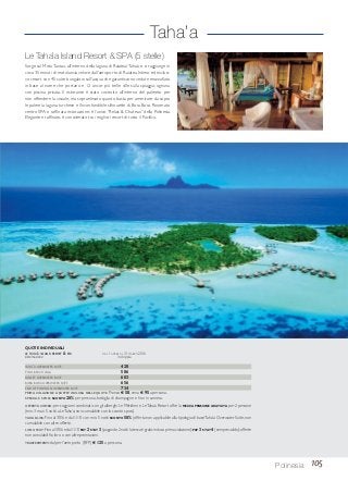 Taha’a
105Polinesia
Le Taha’a Island Resort & SPA (5 stelle)
Sorge sul MotuTautau, all’interno della laguna di Raiatea/Taha’a e si raggiunge in
circa 35 minuti di motolancia veloce dall’aeroporto di Raiatea. Intimo ed esclusi-
vo resort con 45 suite bungalow sull’acqua che garantiscono vedute mozzafiato
in base al nome che portano e 12 ancor più belle ville sulla spiaggia, ognuna
con piscina privata. Il ristorante è stato costruito all’interno del palmeto per
non offendere la visuale, ma sopraelevato quanto basta per ammirare da sopra
le palme la laguna turchese e l’inconfondibile silhouette di Bora Bora. Rinomato
centro SPA e raffinata ristorazione: è l’unico “Relais & Chateau” della Polinesia.
Elegante e raffinato, è considerato tra i migliori resort di tutto il Pacifico.
TAHA’A OVERWATER SUITE 428
POOL BEACH VILLA 586
SUNSET OVERWATER SUITE 603
BORA BORA OVERWATER SUITE 656
END OF PONTOON OVERWATER SUITE 734
PRIMA COLAZIONE A BUFFET INCLUSA NELLE QUOTE. Pranzo € 58, cena € 95 a persona.
SPECIALE SPOSI: SCONTO 20% per persona, bottiglia di champagne e fiori in camera.
OFFERTA COMBO: per soggiorni combinati con gli alberghi Le Méridien e LeTaha’a Resort offre la MEZZA PENSIONE GRATUITA per 2 persone
(min. 3 max 5 notti a LeTaha’a; non cumulabile con lo sconto sposi).
TAHA BLISS: Fino al 30/6 e dal 1/10 con min. 5 notti SCONTO 50% (offerta non applicabile alla tipologia di baseTaha’a Overwater Suite, non
cumulabile con altre offerte.
LONG STAY:Fino al 30/6 e dal 1/10 PAY 2 STAY 3 (pagando 2 notti la terza è gratis incluso prima colazione);PAY 3 STAY 4 (sempre valido);offerte
non cumulabili fra loro o con altre promozioni.
TRASFERIMENTI:da/per l’aeroporto (RFP) € 125 a persona.
QUOTE INDIVIDUALI
LE TAHA’A ISLAND RESORT & SPA DAL 1 APRILE AL 31 MARZO 2016
sistemazione in doppia
 