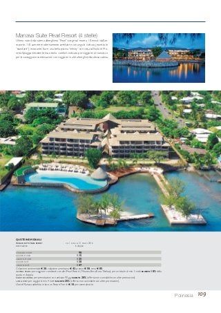 109Polinesia
Manava Suite Pearl Resort (4 stelle)
Ultimo nato della catena alberghiera “Pearl”, sorge sul mare a 10 minuti dall’ae-
roporto. 110 camere modernamente arredate e con angolo cottura (eccetto le
“standard”), ristorante, bar e una bella piscina “infinity” con vista sull’isola di Mo-
orea. Spiaggia inesistente ma ottimo comfort; indicato per soggiorni di transito e
per le vantaggiose combinazioni con soggiorni in altri alberghi della stessa catena.
STANDARD ROOM 98
GARDEN STUDIO 115
LAGOON STUDIO 125
GARDEN SUITE 130
LAGOON SUITE 147
Colazione continentale € 30; colazione americana € 43, pranzo € 50, cena € 85.
COMBO PEARL: per soggiorni combinati con altri Pearl Resort (Moorea, Bora Bora,Tikehau) per un totale di min. 5 notti SCONTO 10% della
quota in doppia.
EARLY BOOKING: per prenotazioni con anticipo 90 gg. SCONTO 20% (offerta non cumulabile con altre promozioni).
LONG STAY: per soggiorni min. 4 notti SCONTO 25% (offerta non cumulabile con altre promozioni).
L’hotel Manava addebita in loco un Resort Fee di € 10 per camera/notte.
QUOTE INDIVIDUALI
MANAVA SUITE PEARL RESORT DAL 1 APRILE AL 31 MARZO 2016
sistemazione in doppia
 