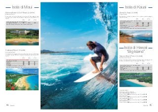 6564
Isola di KauaiIsola di Maui
TRASFERIMENTI
Da aeroporto a hotel o viceversa:
ISOLA DI OHAU/HONOLULU/ WAIKIKI (HNL)
Servizio collettivo € 35 a persona; auto privata (1/4 pax) € 110
ISOLA DI MAUI (OGG)
Servizio collettivo € 68 a persona; auto privata (1/3 pax) € 190
ISOLA DI HAWAII-BIG ISLAND (KOA)
Servizio collettivo € 80 a persona; auto privata (1/3 pax) € 200
ISOLA DI KAUAI (LIH)
Servizio collettivo € 55 a persona; auto privata (1/3 pax) € 210
Kaanapali Beach (3 stelle)
Kaanapali-West
Direttamente sulla spiaggia, vanta un bel giardino tropicale e uno staff affiatato
e cordiale che organizza danze e simpatici intrattenimenti tipici hawaiiani. 430
camere.
in in in
doppia singola uso tripla
Makena Beach & Golf Resort (4 stelle)
Makena-South
Sorge isolato nel verde ed affacciato su una delle più belle spiagge dell’isola
ed offre un’oasi di tranquillità insuperabile. Campo da golf nelle vicinanze. 310
camere.
in in in
doppia singola uso tripla
CAMERA SOLO PARTIAL OCEAN VIEW - SOLO PERNOTTAMENTO
DAL 1 MAGGIO AL 31 OTTOBRE 155 310 130
MINORI 18 ANNI GRATIS IN CAMERA CON 2 ADULTI (SENZA LETTO AGGIUNTO).
CONTINENTAL BUFFET BREAKFAST INCLUSO PER 2 PERSONE
DAL 1 MAGGIO AL 31 OTTOBRE
GARDEN VIEW 120 240 N.D.
POOL VIEW 130 260 N.D.
OCEAN VIEW 155 310 N.D.
OCEAN FRONT 175 350 N.D.
SUPP. € 20 PER CAMERA/GIORNO DAL 28 GIU AL 31 OTT.
MINORI 18 ANNI GRATIS IN CAMERA CON 2 ADULTI (PAGANO IN LOCO LA PRIMA COLAZIONE).
Hawaii Hawaii
Sheraton Kauai (4 stelle)
Poipu-South
Ben integrato nel giardino di palme da cocco, si affaccia sulla bella spiaggia di
Poipu. 400 camere.
in in in
doppia singola uso tripla
CAMERA STANDARD “PRINCE OCEANIA” - SOLO PERNOTTAMENTO
DAL 1 MAGGIO AL 31 OTTOBRE
GARDEN VIEW 240 480 190
DELUXE 260 520 205
PARTIAL OCEAN VIEW 285 570 220
OFFERTA SPECIALE “ENDLESS ESCAPE”: SCONTO 35% SOGGETTO A DISPONIBILITÀ
(CAMERE CONTINGENTATE).
MINORI 17 ANNI GRATIS IN CAMERA CON 2 ADULTI (SENZA LETTO AGGIUNTO).
Isola di Hawaii
“Big Island”
Hapuna Beach Prince (4 stelle)
Kohala Coast-North
Si trova sull’isola del grande vulcano attivo Kilauea, ma vanta una spiaggia di sab-
bia bianca rinomata fra le migliori dell’arcipelago. 350 camere.
in in in
doppia singola uso tripla
CAMERA STANDARD “PRINCE VALUE” - SOLO PERNOTTAMENTO
DAL 1 MAGGIO AL 31 OTTOBRE
TERRACE 105 210 95
PARTIAL OCEAN VIEW 110 220 100
OCEAN VIEW 120 240 105
MINORI 17 ANNI GRATIS IN CAMERA CON 2 ADULTI (SENZA LETTO AGGIUNTO).
 