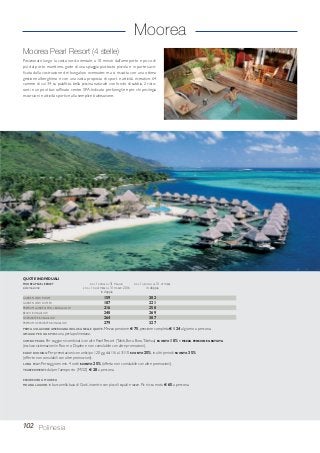 Moorea
Moorea Pearl Resort (4 stelle)
Posizionato lungo la costa nord-orientale, a 10 minuti dall’aeroporto e poco di
più dal porto marittimo, gode di una spiaggia piuttosto piccola e in parte sacri-
ficata dalla costruzione dei bungalow overwater, ma si riscatta con una ottima
gestione alberghiera e con una vasta proposta di sport e attività ricreative. 64
camere di cui 34 su palafitta, bella piscina naturale con fondo di sabbia, 2 risto-
ranti e un pool bar, raffinato centro SPA. Indicato per famiglie e per chi privilegia
escursioni e attività sportive alla semplice balneazione.
102 Polinesia
GARDEN VIEW ROOM 159 202
GARDEN VIEW DUPLEX 187 221
PREMIUM GARDEN POOL BUNGALOW 216 250
BEACH BUNGALOW 240 269
OVERWATER BUNGALOW 264 307
PREMIUM OVERWATER BUNGALOW 279 327
PRIMA COLAZIONE AMERICANA INCLUSA NELLE QUOTE. Mezza pensione € 75, pensione completa € 124 al giorno a persona.
OMAGGI PER GLI SPOSI: una perla polinesiana.
COMBO PEARL: Per soggiorni combinati con altri Pearl Resort (Tahiti, Bora Bora,Tikehau) SCONTO 10% e MEZZA PENSIONE GRATUITA
(escluso sistemazioni in Room o Duplex e non cumulabile con altre promozioni).
EARLY BOOKING: Per prenotazioni con anticipo 120 gg. dal 1/6 al 31/10 SCONTO 25%, in altri periodi SCONTO 35%
(offerte non cumulabili con altre promozioni).
LONG STAY: Per soggiorni min. 4 notti SCONTO 25% (offerta non cumulabile con altre promozioni).
TRASFERIMENTI: da/per l’aeroporto (MOZ) € 28 a persona.
ESCURSIONI A MOOREA
MOANA LAGOON in barca nella baia di Cook, incontro con piccoli squali e razze. Pic nic su motu € 65 a persona.
QUOTE INDIVIDUALI
MOOREA PEARL RESORT DAL 1 APRILE AL 31 MAGGIO DAL 1 GIUGNO AL 31 OTTOBRE
sistemazione E DAL 1 NOVEMBRE AL 31 MARZO 2016 in doppia
in doppia
 