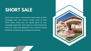 SHORT SALE
Short Sale is when a homeowner owes more on their
mortgage than the current market value of their
home today. When you are upside down on your
mortgage payments, and trying to avoid foreclosure
trust our short sale specialist from United Housing
Solutions to help you go through this process.
 