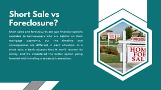 Short Sale vs
Foreclosure?
Short sales and foreclosures are two financial options
available to homeowners who are behind on their
mortgage payments, but the timeline and
consequences are different in each situation. In a
short sale, a bank accepts that it won’t recover its
outlay, and it’s considered the better option going
forward with handling a separate transaction.
 