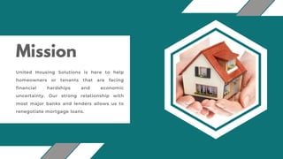 Mission
United Housing Solutions is here to help
homeowners or tenants that are facing
financial hardships and economic
uncertainty. Our strong relationship with
most major banks and lenders allows us to
renegotiate mortgage loans.
 