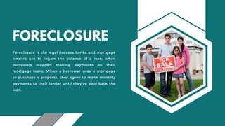 FORECLOSURE
Foreclosure is the legal process banks and mortgage
lenders use to regain the balance of a loan, when
borrowers stopped making payments on their
mortgage loans. When a borrower uses a mortgage
to purchase a property, they agree to make monthly
payments to their lender until they’ve paid back the
loan.
 