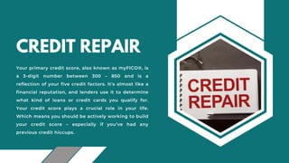 CREDIT REPAIR
Your primary credit score, also known as myFICO®, is
a 3-digit number between 300 – 850 and is a
reflection of your five credit factors. It's almost like a
financial reputation, and lenders use it to determine
what kind of loans or credit cards you qualify for.
Your credit score plays a crucial role in your life.
Which means you should be actively working to build
your credit score – especially if you’ve had any
previous credit hiccups.
 