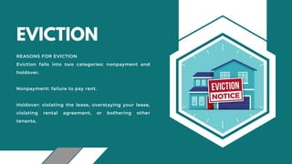 EVICTION
REASONS FOR EVICTION
Eviction falls into two categories: nonpayment and
holdover.
Nonpayment: failure to pay rent.
Holdover: violating the lease, overstaying your lease,
violating rental agreement, or bothering other
tenants.
 