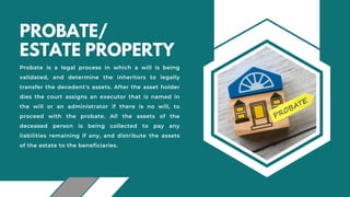 PROBATE/
ESTATE PROPERTY
Probate is a legal process in which a will is being
validated, and determine the inheritors to legally
transfer the decedent's assets. After the asset holder
dies the court assigns an executor that is named in
the will or an administrator if there is no will, to
proceed with the probate. All the assets of the
deceased person is being collected to pay any
liabilities remaining if any, and distribute the assets
of the estate to the beneficiaries.
 