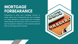 MORTGAGE
FORBEARANCE
Forbearance is when your mortgage servicer or
lender allows you to temporarily pay your mortgage
at a lower payment or pause paying your mortgage,
while dealing with short-term crisis, You will have to
pay the payment reduction or the paused payments
back on the agreed upon end date.
 