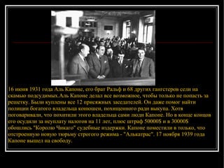 16 июня 1931 года Аль Капоне, его брат Ральф и 68 других гангстеров сели на скамью подсудимых.Аль Капоне делал все возможное, чтобы только не попасть за решетку. Были куплены все 12 присяжных заседателей. Он даже помог найти полиции богатого владельца конюшен, похищенного ради выкупа. Хотя поговаривали, что похитили этого владельца сами люди Капоне. Но в конце концов его осудили за неуплату налогов на 11 лет, плюс штраф 50000$ и в 30000$ обошлись "Королю Чикаго" судебные издержки. Капоне поместили в только, что отстроенную новую тюрьму строгого режима - "Алькатрас". 17 ноября 1939 года Капоне вышел на свободу.  