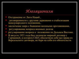 Изоляционизм   Отстранение от Лиги Наций , договоренности с другими державами о стабилизации международного положения., заключение мира с бывшими военными противниками, регулирование вопроса военных долгов регулирование вопроса о  положении на Дальнем Востоке.  В августе 1921 года был подписан мирный договор с Германией, в котором США обеспечили себе все права из Версальского договора, не беря на себя его обязательств.  